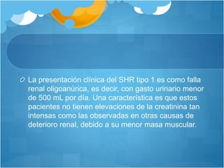 La presentación clínica del SHR tipo 1 es como falla
renal oligoanúrica, es decir, con gasto urinario menor
de 500 mL por día. Una característica es que estos
pacientes no tienen elevaciones de la creatinina tan
intensas como las observadas en otras causas de
deterioro renal, debido a su menor masa muscular.
 