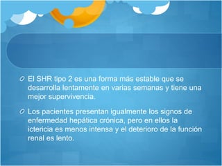 El SHR tipo 2 es una forma más estable que se
desarrolla lentamente en varias semanas y tiene una
mejor supervivencia.
Los pacientes presentan igualmente los signos de
enfermedad hepática crónica, pero en ellos la
ictericia es menos intensa y el deterioro de la función
renal es lento.
 