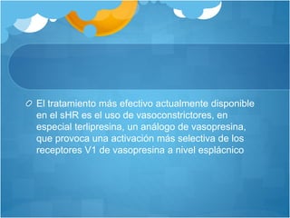El tratamiento más efectivo actualmente disponible
en el sHR es el uso de vasoconstrictores, en
especial terlipresina, un análogo de vasopresina,
que provoca una activación más selectiva de los
receptores V1 de vasopresina a nivel esplácnico
 