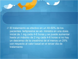 El tratamiento es efectivo en un 40-50% de los
pacientes. terlipresina se ad- ministra en una dosis
inicial de 1 mg cada 4-6 horas y se puede aumentar
hasta un máximo de 2 mg cada 4-6 horas si no hay
un descenso de la creatinina de al menos un 25%
con respecto al valor basal en el tercer día de
tratamiento
 