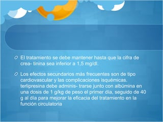 El tratamiento se debe mantener hasta que la cifra de
crea- tinina sea inferior a 1,5 mg/dl.
Los efectos secundarios más frecuentes son de tipo
cardiovascular y las complicaciones isquémicas.
terlipresina debe adminis- trarse junto con albúmina en
una dosis de 1 g/kg de peso el primer día, seguido de 40
g al día para mejorar la eficacia del tratamiento en la
función circulatoria
 