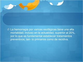 La hemorragia por varices esofágicas tiene una alta
mortalidad, incluso en la actualidad, superior al 20%,
por lo que es fundamental establecer tratamientos
preventivos, tan- to primarios como de recidiva.
 