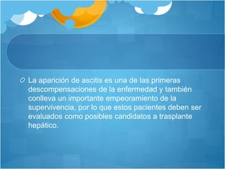 La aparición de ascitis es una de las primeras
descompensaciones de la enfermedad y también
conlleva un importante empeoramiento de la
supervivencia, por lo que estos pacientes deben ser
evaluados como posibles candidatos a trasplante
hepático.
 