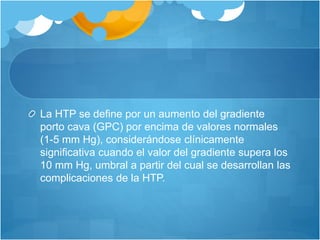 La HTP se define por un aumento del gradiente
porto cava (GPC) por encima de valores normales
(1-5 mm Hg), considerándose clínicamente
significativa cuando el valor del gradiente supera los
10 mm Hg, umbral a partir del cual se desarrollan las
complicaciones de la HTP.
 