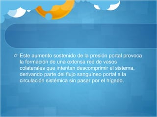 Este aumento sostenido de la presión portal provoca
la formación de una extensa red de vasos
colaterales que intentan descomprimir el sistema,
derivando parte del flujo sanguíneo portal a la
circulación sistémica sin pasar por el hígado.
 