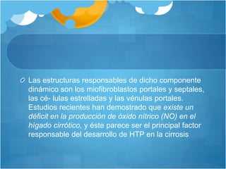 Las estructuras responsables de dicho componente
dinámico son los miofibroblastos portales y septales,
las cé- lulas estrelladas y las vénulas portales.
Estudios recientes han demostrado que existe un
déficit en la producción de óxido nítrico (NO) en el
hígado cirrótico, y éste parece ser el principal factor
responsable del desarrollo de HTP en la cirrosis
 