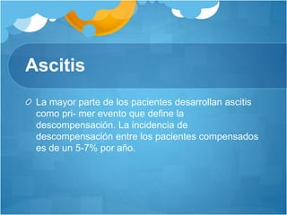 Ascitis
La mayor parte de los pacientes desarrollan ascitis
como pri- mer evento que define la
descompensación. La incidencia de
descompensación entre los pacientes compensados
es de un 5-7% por año.
 