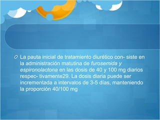 La pauta inicial de tratamiento diurético con- siste en
la administración matutina de furosemida y
espironolactona en las dosis de 40 y 100 mg diarios
respec- tivamente29. La dosis diaria puede ser
incrementada a intervalos de 3-5 días, manteniendo
la proporción 40/100 mg
 
