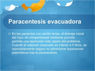Paracentesis evacuadora
En los pacientes con ascitis tensa, el drenaje inicial
del líqui- do intraperitoneal mediante punción
permite una resolución más rápida del problema.
Cuando el volumen evacuado es inferior a 5 litros, es
razonablemente seguro no administrar expansores
plasmáticos tras la paracentesis.
 