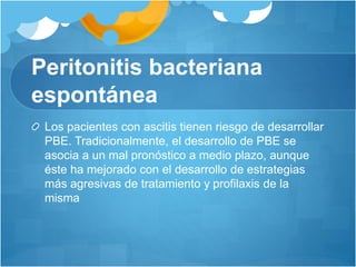 Peritonitis bacteriana
espontánea
Los pacientes con ascitis tienen riesgo de desarrollar
PBE. Tradicionalmente, el desarrollo de PBE se
asocia a un mal pronóstico a medio plazo, aunque
éste ha mejorado con el desarrollo de estrategias
más agresivas de tratamiento y profilaxis de la
misma
 