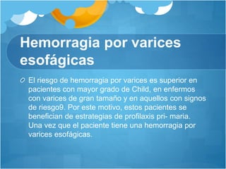 Hemorragia por varices
esofágicas
El riesgo de hemorragia por varices es superior en
pacientes con mayor grado de Child, en enfermos
con varices de gran tamaño y en aquellos con signos
de riesgo9. Por este motivo, estos pacientes se
benefician de estrategias de profilaxis pri- maria.
Una vez que el paciente tiene una hemorragia por
varices esofágicas.
 