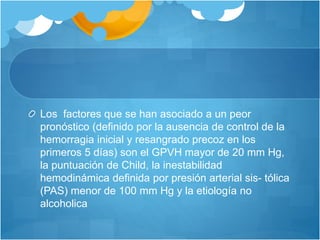 Los factores que se han asociado a un peor
pronóstico (definido por la ausencia de control de la
hemorragia inicial y resangrado precoz en los
primeros 5 días) son el GPVH mayor de 20 mm Hg,
la puntuación de Child, la inestabilidad
hemodinámica definida por presión arterial sis- tólica
(PAS) menor de 100 mm Hg y la etiología no
alcoholica
 