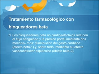 Tratamiento farmacológico con
bloqueadores beta
Los bloqueadores beta no cardioselectivos reducen
el flujo sanguíneo y la presión portal mediante dos
mecanis- mos: disminución del gasto cardíaco
(efecto beta-1) y, sobre todo, mediante su efecto
vasoconstrictor esplácnico (efecto beta-2).
 