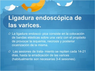 Ligadura endoscópica de
las varices.
La ligadura endoscó- pica consiste en la colocación
de bandas elásticas sobre una variz con el propósito
de provocar la isquemia, necrosis y posterior
cicatrización de la misma.
Las sesiones de trata- miento se repiten cada 14-21
días, hasta la erradicación de las varices
(habitualmente son necesarias 3-4 sesiones).
 