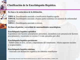 Clasificación de la Encefalopatía Hepática.
En base a la naturaleza de la disfunción.
TIPO A. Encefalopatía asociada a insuficiencia hepática aguda.
TIPO B. Encefalopatía asociada a bypass porto-sistémico en ausencia de enfermedad
hepática.
TIPO C. Encefalopatía asociada a cirrosis.
En base al patrón y severidad de anormalidades neurológicas.
Encefalopatía hepática episódica
Espontánea (sin factores precipitantes presentes), secundaria (con presencia de factores
precipitantes) y recurrente (si existen 2 ó más episodios por año)
Encefalopatia hepática persistente
- Subdividida en leve, severa y dependiente del tratamiento. Afecta aspectos sociales
y ocupacionales.
Encefalopatía hepática mínima.
- Asociada con disfunción cognitiva sin síntomas manifiestos
Gastroenterología. Bartolornei, Sergio Manual de Medicina Interna2a ed. - Rosario: Corpus Libros Médicos y Científicos, 20 10
 