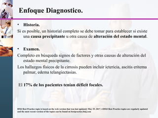 Enfoque Diagnostico.
• Historia.
Si es posible, un historial completo se debe tomar para establecer si existe
una causa precipitante u otra causa de alteración del estado mental.
• Examen.
Completo en búsqueda signos de factores y otras causas de alteración del
estado mental precipitante.
Los hallazgos físicos de la cirrosis pueden incluir ictericia, ascitis eritema
palmar, edema telangiectasias.
El 17% de los pacientes tenían déficit focales.
BMJ Best Practice topic is based on the web version that was last updated: May 25, 2017. 4 BMJ Best Practice topics are regularly updated
and the most recent version of the topics can be found on bestpractice.bmj.com
 