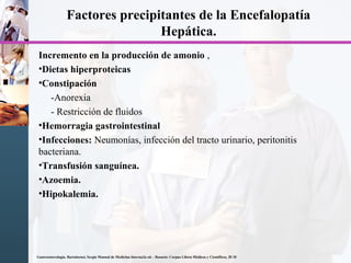 Factores precipitantes de la Encefalopatía
Hepática.
Incremento en la producción de amonio ,
•Dietas hiperproteicas
•Constipación
-Anorexia
- Restricción de fluidos
•Hemorragia gastrointestinal
•Infecciones: Neumonías, infección del tracto urinario, peritonitis
bacteriana.
•Transfusión sanguínea.
•Azoemia.
•Hipokalemia.
Gastroenterología. Bartolornei, Sergio Manual de Medicina Interna2a ed. - Rosario: Corpus Libros Médicos y Científicos, 20 10
 