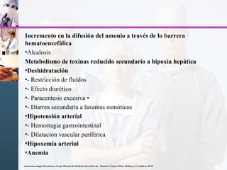 Incremento en la difusión del amonio a través de lo barrera
hematoencefálica
•Alcalosis
Metabolismo de toxinas reducido secundario a hipoxia hepática
•Deshidratación
•- Restricción de fluidos
•- Efecto diurético
•- Paracentesis excesiva •
•- Diarrea secundaria a laxantes osmóticos
•Hipotensión arterial
•- Hemorragia gastrointestinal
•- Dilatación vascular periférica
•Hipoxemia arterial
•Anemia
Gastroenterología. Bartolornei, Sergio Manual de Medicina Interna2a ed. - Rosario: Corpus Libros Médicos y Científicos, 20 10
 