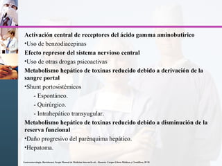 Activación central de receptores del ácido gamma aminobutirico
•Uso de benzodiacepinas
Efecto represor del sistema nervioso central
•Uso de otras drogas psicoactivas
Metabolismo hepático de toxinas reducido debido a derivación de la
sangre portal
•Shunt portosistémicos
- Espontáneo.
- Quirúrgico.
- Intrahepático transyugular.
Metabolismo hepático de toxinas reducido debido a disminución de la
reserva funcional
•Daño progresivo del parénquima hepático.
•Hepatoma.
Gastroenterología. Bartolornei, Sergio Manual de Medicina Interna2a ed. - Rosario: Corpus Libros Médicos y Científicos, 20 10
 