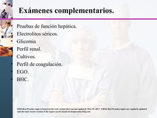 Exámenes complementarios.
• Pruebas de función hepática.
• Electrolitos séricos.
• Glicemia
• Perfil renal.
• Cultivos.
• Perfil de coagulación.
• EGO.
• BHC.
BMJ Best Practice topic is based on the web version that was last updated: May 25, 2017. 4 BMJ Best Practice topics are regularly updated
and the most recent version of the topics can be found on bestpractice.bmj.com
 