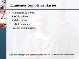 Exámenes complementarios.
• Radiografía de Tórax.
• TAC de cráneo
• RM de cráneo.
• USG de abdomen.
• Pruebas psicométricas.
BMJ Best Practice topic is based on the web version that was last updated: May 25, 2017. 4 BMJ Best Practice topics are regularly updated
and the most recent version of the topics can be found on bestpractice.bmj.com
 