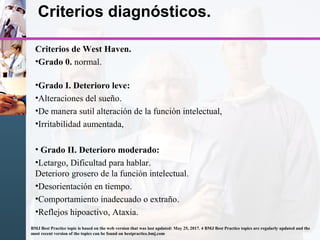 Criterios diagnósticos.
Criterios de West Haven.
•Grado 0. normal.
•Grado I. Deterioro leve:
•Alteraciones del sueño.
•De manera sutil alteración de la función intelectual,
•Irritabilidad aumentada,
• Grado II. Deterioro moderado:
•Letargo, Dificultad para hablar.
Deterioro grosero de la función intelectual.
•Desorientación en tiempo.
•Comportamiento inadecuado o extraño.
•Reflejos hipoactivo, Ataxia.
BMJ Best Practice topic is based on the web version that was last updated: May 25, 2017. 4 BMJ Best Practice topics are regularly updated and the
most recent version of the topics can be found on bestpractice.bmj.com
 