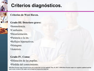 Criterios diagnósticos.
Criterios de West Haven.
Grado III. Deterioro grave:
•Somnolencia.
•Confusión.
•Desorientación.
•Paranoia o la ira.
•Reflejos hiperactivos.
•Nistagmo.
•Asterixis.
Grado IV. Coma:
•Dilatación de las pupilas.
•Pérdida del conocimiento.
BMJ Best Practice topic is based on the web version that was last updated: May 25, 2017. 4 BMJ Best Practice topics are regularly updated and the
most recent version of the topics can be found on bestpractice.bmj.com
 