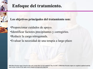 Enfoque del tratamiento.
Los objetivos principales del tratamiento son:
•Proporcionar cuidados de apoyo.
•Identificar factores precipitantes y corregirlos.
•Reducir la carga nitrogenada.
•Evaluar la necesidad de una terapia a largo plazo
BMJ Best Practice topic is based on the web version that was last updated: May 25, 2017. 4 BMJ Best Practice topics are regularly updated and the
most recent version of the topics can be found on bestpractice.bmj.com
 