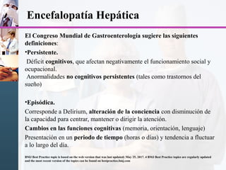 Encefalopatía Hepática
El Congreso Mundial de Gastroenterología sugiere las siguientes
definiciones:
•Persistente.
Déficit cognitivos, que afectan negativamente el funcionamiento social y
ocupacional.
Anormalidades no cognitivos persistentes (tales como trastornos del
sueño)
•Episódica.
Corresponde a Delirium, alteración de la conciencia con disminución de
la capacidad para centrar, mantener o dirigir la atención.
Cambios en las funciones cognitivas (memoria, orientación, lenguaje)
Presentación en un periodo de tiempo (horas o días) y tendencia a fluctuar
a lo largo del día.
BMJ Best Practice topic is based on the web version that was last updated: May 25, 2017. 4 BMJ Best Practice topics are regularly updated
and the most recent version of the topics can be found on bestpractice.bmj.com
 