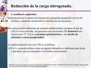 Reducción de la carga nitrogenada.
• L-ornitina-L-aspartato.
Estimulación de la síntesis de hepatocitos glutamina periportal a través de
ornitina y aspartato incrementa la eliminación de amoníaco.
Dos meta-analisis diferentes de estudios rabdomizados comparo el uso de
LOLA versus placebo en pacientes con persistente EH demostró una
mejoría por IV LOLA en pruebas psicométricas y los niveles de
amoníaco venosa postprandial.
La suplementación oral con LOLA es ineficaz.
LOLA iv se puede utilizar como un agente alternativo o adicional para tratar
a pacientes que no responden a la terapia convencional
BMJ Best Practice topic is based on the web version that was last updated: May 25, 2017. 4 BMJ Best Practice topics are regularly updated and the
most recent version of the topics can be found on bestpractice.bmj.com
 