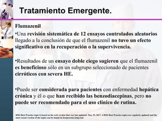 Tratamiento Emergente.
Flumazenil
•Una revisión sistemática de 12 ensayos controlados aleatorios
llegado a la conclusión de que el flumazenil no tuvo un efecto
significativo en la recuperación o la supervivencia.
•Resultados de un ensayo doble ciego sugieren que el flumazenil
es beneficioso sólo en un subgrupo seleccionado de pacientes
cirróticos con severa HE.
•Puede ser considerada para pacientes con enfermedad hepática
crónica y él o que han recibido las benzodiacepinas, pero no
puede ser recomendado para el uso clínico de rutina.
BMJ Best Practice topic is based on the web version that was last updated: May 25, 2017. 4 BMJ Best Practice topics are regularly updated and the
most recent version of the topics can be found on bestpractice.bmj.com
 