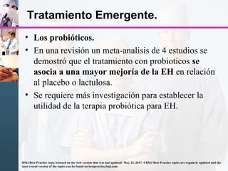 • Los probióticos.
• En una revisión un meta-analisis de 4 estudios se
demostró que el tratamiento con probioticos se
asocia a una mayor mejoría de la EH en relación
al placebo o lactulosa.
• Se requiere más investigación para establecer la
utilidad de la terapia probiótica para EH.
Tratamiento Emergente.
BMJ Best Practice topic is based on the web version that was last updated: May 25, 2017. 4 BMJ Best Practice topics are regularly updated and the
most recent version of the topics can be found on bestpractice.bmj.com
 