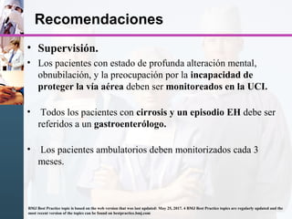 Recomendaciones
• Supervisión.
• Los pacientes con estado de profunda alteración mental,
obnubilación, y la preocupación por la incapacidad de
proteger la vía aérea deben ser monitoreados en la UCI.
• Todos los pacientes con cirrosis y un episodio EH debe ser
referidos a un gastroenterólogo.
• Los pacientes ambulatorios deben monitorizados cada 3
meses.
BMJ Best Practice topic is based on the web version that was last updated: May 25, 2017. 4 BMJ Best Practice topics are regularly updated and the
most recent version of the topics can be found on bestpractice.bmj.com
 