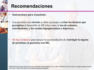Recomendaciones
• Instrucciones para el paciente.
• Los pacientes con cirrosis se debe aconsejar a evitar los factores que
precipitan el desarrollo de HE tales como el uso de sedantes,
estreñimiento, y los estados hipoglucémicos o hipóxicas.
• No hay evidencia para apoyar la recomendación de restringir la ingesta
de proteínas en pacientes con HE.
BMJ Best Practice topic is based on the web version that was last updated: May 25, 2017. 4 BMJ Best Practice topics are regularly updated and the
most recent version of the topics can be found on bestpractice.bmj.com
 