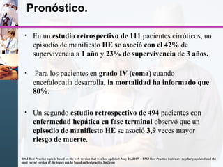 Pronóstico.
• En un estudio retrospectivo de 111 pacientes cirróticos, un
episodio de manifiesto HE se asoció con el 42% de
supervivencia a 1 año y 23% de supervivencia de 3 años.
• Para los pacientes en grado IV (coma) cuando
encefalopatía desarrolla, la mortalidad ha informado que
80%.
• Un segundo estudio retrospectivo de 494 pacientes con
enfermedad hepática en fase terminal observó que un
episodio de manifiesto HE se asoció 3,9 veces mayor
riesgo de muerte.
BMJ Best Practice topic is based on the web version that was last updated: May 25, 2017. 4 BMJ Best Practice topics are regularly updated and the
most recent version of the topics can be found on bestpractice.bmj.com
 