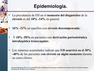 Epidemiologia.
• La prevalencia de EH en el momento del diagnóstico de la
cirrosis es del 10% -14% en general.
• 16% -21% en aquellos con cirrosis descompensada.
• Y 10% -50% en pacientes con derivación portosistémica
intrahepática transyugular.
• Los números acumulados indican que EH ocurrirá en el 30%
-40% de los pacientes con cirrosis en algún momento durante
su curso clínico.
Journal of Hepatology 2014 vol. 61 j 642-659 Practice Guideline by the European Association for the Study of the Liver and the American
Association for the Study of Liver Diseases.
 