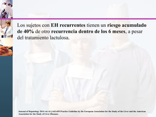 Los sujetos con EH recurrentes tienen un riesgo acumulado
de 40% de otro recurrencia dentro de los 6 meses, a pesar
del tratamiento lactulosa.
Journal of Hepatology 2014 vol. 61 j 642-659 Practice Guideline by the European Association for the Study of the Liver and the American
Association for the Study of Liver Diseases.
 
