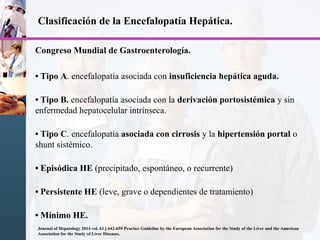 Clasificación de la Encefalopatía Hepática.
Congreso Mundial de Gastroenterología.
• Tipo A. encefalopatía asociada con insuficiencia hepática aguda.
• Tipo B. encefalopatía asociada con la derivación portosistémica y sin
enfermedad hepatocelular intrínseca.
• Tipo C. encefalopatía asociada con cirrosis y la hipertensión portal o
shunt sistémico.
• Episódica HE (precipitado, espontáneo, o recurrente)
• Persistente HE (leve, grave o dependientes de tratamiento)
• Mínimo HE.
Journal of Hepatology 2014 vol. 61 j 642-659 Practice Guideline by the European Association for the Study of the Liver and the American
Association for the Study of Liver Diseases.
 