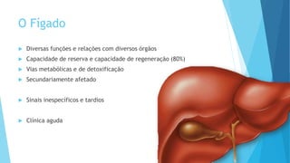 O Fígado
 Diversas funções e relações com diversos órgãos
 Capacidade de reserva e capacidade de regeneração (80%)
 Vias metabólicas e de detoxificação
 Secundariamente afetado
 Sinais inespecíficos e tardios
 Clínica aguda
 
