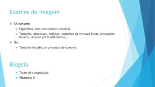 Exames de imagem
 Ultrassom
 Especifico, mas nem sempre sensível
 Tamanho, abscessos, nódulos, conteúdo da vesícula biliar, obstruções
biliares, desvios portossistêmicos,...
 Rx
 Tamanho hepático e presença de tumores
 Teste de coagulação
 Vitamina K
Biópsia
 
