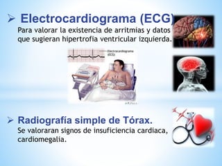  Electrocardiograma (ECG) 
Para valorar la existencia de arritmias y datos 
que sugieran hipertrofia ventricular izquierda. 
 Radiografía simple de Tórax. 
Se valoraran signos de insuficiencia cardiaca, 
cardiomegalia. 
 