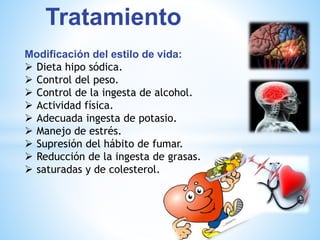 Tratamiento 
Modificación del estilo de vida: 
 Dieta hipo sódica. 
 Control del peso. 
 Control de la ingesta de alcohol. 
 Actividad física. 
 Adecuada ingesta de potasio. 
 Manejo de estrés. 
 Supresión del hábito de fumar. 
 Reducción de la ingesta de grasas. 
 saturadas y de colesterol. 
 