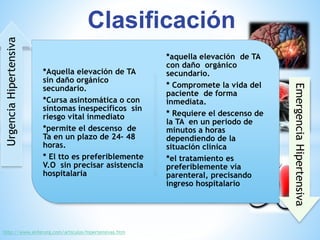 *Aquella elevación de TA 
sin daño orgánico 
secundario. 
*Cursa asintomática o con 
síntomas inespecíficos sin 
riesgo vital inmediato 
*permite el descenso de 
Ta en un plazo de 24- 48 
horas. 
* El tto es preferiblemente 
V.O sin precisar asistencia 
hospitalaria 
*aquella elevación de TA 
con daño orgánico 
secundario. 
* Compromete la vida del 
paciente de forma 
inmediata. 
* Requiere el descenso de 
la TA en un periodo de 
minutos a horas 
dependiendo de la 
situación clínica 
*el tratamiento es 
preferiblemente vía 
parenteral, precisando 
ingreso hospitalario 
Urgencia Hipertensiva 
Emergencia Hipertensiva 
Clasificación 
http://www.enferurg.com/articulos/hipertensivas.htm 
 
