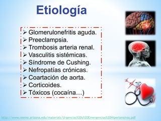Etiología 
Glomerulonefritis aguda. 
 Preeclampsia. 
 Trombosis arteria renal. 
 Vasculitis sistémicas. 
 Síndrome de Cushing. 
Nefropatías crónicas. 
Coartación de aorta. 
 Corticoides. 
 Tóxicos (cocaína…) 
http://www.reeme.arizona.edu/materials/Urgencias%20y%20Emergencias%20Hipertensivas.pdf 
 