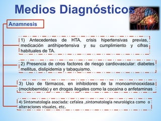 Medios Diagnósticos 
Anamnesis 
1) Antecedentes de HTA, crisis hipertensivas previas, 
medicación antihipertensiva y su cumplimiento y cifras 
habituales de TA. 
2) Presencia de otros factores de riesgo cardiovascular: diabetes 
mellitus, dislipidemia y tabaquismo. 
3) Uso de fármacos, en inhibidores de la monoaminooxidasa 
(moclobemida) y en drogas ilegales como la cocaína o anfetaminas 
4) Sintomatología asociada: cefalea ,sintomatología neurológica como o 
alteraciones visuales, etc. 
 