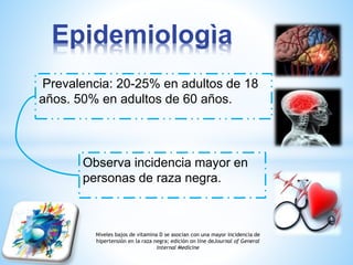 Epidemiologìa 
Prevalencia: 20-25% en adultos de 18 
años. 50% en adultos de 60 años. 
Observa incidencia mayor en 
personas de raza negra. 
Niveles bajos de vitamina D se asocian con una mayor incidencia de 
hipertensión en la raza negra; edición on line deJournal of General 
Internal Medicine 
 