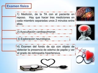 Examen físico 
1) Medición, de la TA con el paciente en 
reposo. Hay que hacer tres mediciones en 
cada miembro separadas unos 2 minutos entre 
ellas. 
2) Auscultación cardiopulmonar. 
3) Exploración neurológica. 
4) Examen del fondo de ojo con objeto de 
detectar la presencia de edema de papila y ver 
el grado de retinopatía hipertensiva. 
 