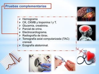 Pruebas complementarias 
 Hemograma 
 CK, CKMB y troponina I y T. 
 Glucemia, creatinina. 
 Parcial de orina. 
 Electrocardiograma. 
 Radiografía de tórax. 
 Tomografía axial computarizada (TAC) 
craneal. 
 Ecografía abdominal. 
 