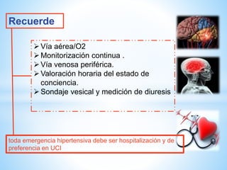 Recuerde 
 Vía aérea/O2 
 Monitorización continua . 
 Vía venosa periférica. 
Valoración horaria del estado de 
conciencia. 
Sondaje vesical y medición de diuresis 
toda emergencia hipertensiva debe ser hospitalización y de 
preferencia en UCI 
 