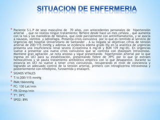 * Paciente S.L.P de sexo masculino de 70 años, con antecedentes personales de hipertensión 
arterial , que no realiza ningún tratamiento; Refiere desde hace un mes cefalea , que aumenta 
con la tos y las maniobras de Valsalva, que cede parcialmente con antiinflamatorios, y se asocia 
a náuseas, vómitos y odinofagia. Presenta crisis convulsiva por lo que es remitido al servicio de 
Urgencias del hospital Universitario de Santander . A su llegada se objetivan cifras de tensión 
arterial de 200/115 mmHg y ademas se evidencia edema grado IIIy en la analítica de urgencias 
presenta una insuficiencia renal severa (Creatinina 6 mg/dl y BUN 139 mg/dl). En Urgencias 
vuelve a presentar una nueva crisis convulsiva que se controla con diazepam intravenoso. 
Mantiene gran agitación ,se nota ansioso y sigue presentando hipertensión arterial por lo que 
ingresa en UCI para su estabilización, presentando fiebre de 39ºC por lo que se extraen 
hemocultivos y se pauta tratamiento antibiótico empírico con lo que desaparece. Durante su 
estancia en UCI no vuelve a tener crisis convulsivas, recuperando el nivel de conciencia y 
logrando un adecuado control de la tensión arterial, primero con nitroglicerina intravenosa y 
posteriormente con nifedipino, furosemida y enalapril. 
* SIGNOS VITALES 
* T/A:200/115 mmHg 
* PAM:166mmHg 
* FC: 130 Lat/min 
* FR:32resp/min 
* Tº: 39ºC 
* SPO2: 89% 
 